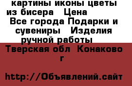 картины,иконы,цветы из бисера › Цена ­ 2 000 - Все города Подарки и сувениры » Изделия ручной работы   . Тверская обл.,Конаково г.